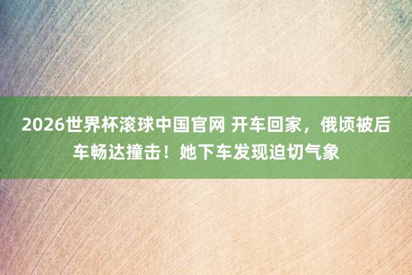 2026世界杯滚球中国官网 开车回家，俄顷被后车畅达撞击！她下车发现迫切气象