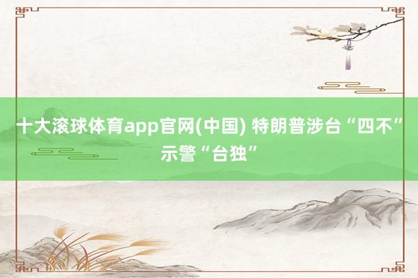 十大滚球体育app官网(中国) 特朗普涉台“四不”示警“台独”