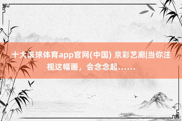 十大滚球体育app官网(中国) 京彩艺廊|当你注视这幅画，会念念起……