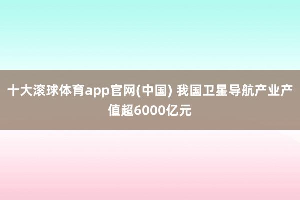 十大滚球体育app官网(中国) 我国卫星导航产业产值超6000亿元