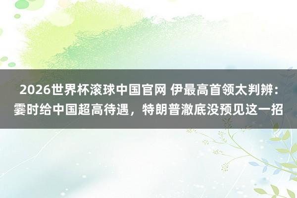 2026世界杯滚球中国官网 伊最高首领太判辨：霎时给中国超高待遇，特朗普澈底没预见这一招