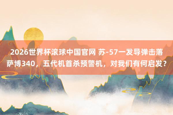 2026世界杯滚球中国官网 苏-57一发导弹击落萨博340，五代机首杀预警机，对我们有何启发？