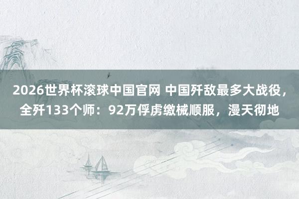 2026世界杯滚球中国官网 中国歼敌最多大战役，全歼133个师：92万俘虏缴械顺服，漫天彻地