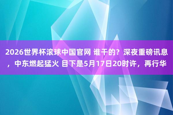 2026世界杯滚球中国官网 谁干的？深夜重磅讯息，中东燃起猛火 目下是5月17日20时许，再行华