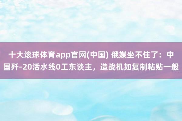 十大滚球体育app官网(中国) 俄媒坐不住了：中国歼-20活水线0工东谈主，造战机如复制粘贴一般