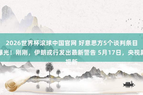 2026世界杯滚球中国官网 好意思方5个谈判条目曝光！刚刚，伊朗戎行发出最新警告 5月17日，央视新