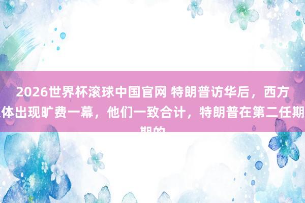 2026世界杯滚球中国官网 特朗普访华后，西方媒体出现旷费一幕，他们一致合计，特朗普在第二任期的