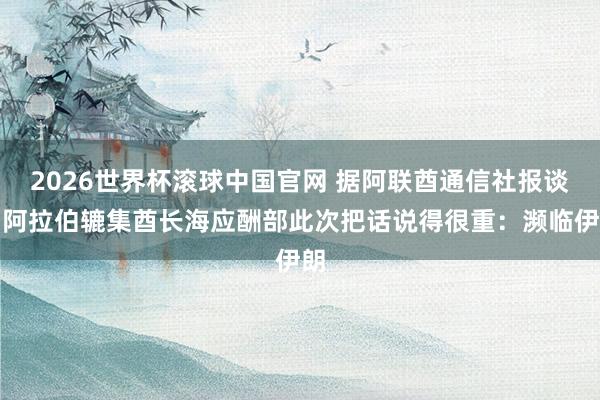 2026世界杯滚球中国官网 据阿联酋通信社报谈，阿拉伯辘集酋长海应酬部此次把话说得很重：濒临伊朗
