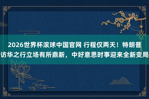2026世界杯滚球中国官网 行程仅两天！特朗普访华之行立场有所鼎新，中好意思时事迎来全新变局