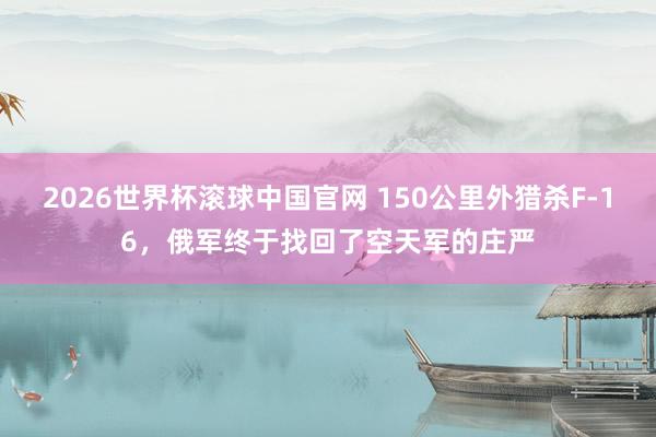 2026世界杯滚球中国官网 150公里外猎杀F-16，俄军终于找回了空天军的庄严