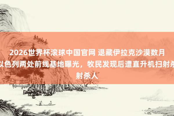 2026世界杯滚球中国官网 退藏伊拉克沙漠数月，以色列两处前线基地曝光，牧民发现后遭直升机扫射杀人