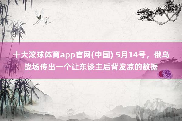 十大滚球体育app官网(中国) 5月14号，俄乌战场传出一个让东谈主后背发凉的数据