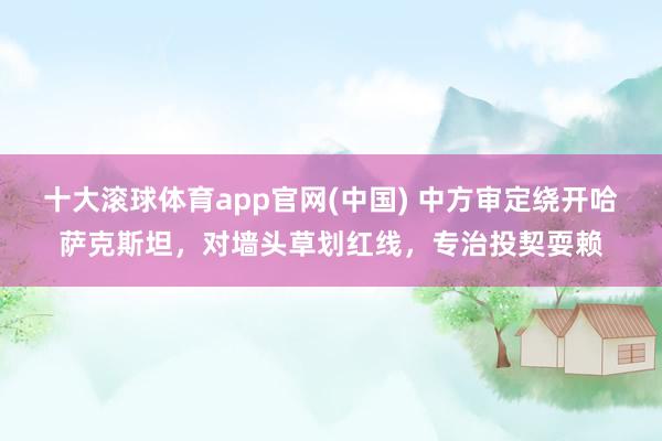十大滚球体育app官网(中国) 中方审定绕开哈萨克斯坦，对墙头草划红线，专治投契耍赖
