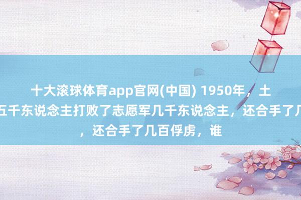 十大滚球体育app官网(中国) 1950年，土耳其居然用五千东说念主打败了志愿军几千东说念主，还合手了几百俘虏，谁