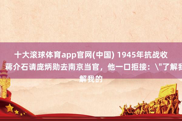 十大滚球体育app官网(中国) 1945年抗战收效，蒋介石请庞炳勋去南京当官，他一口拒接：