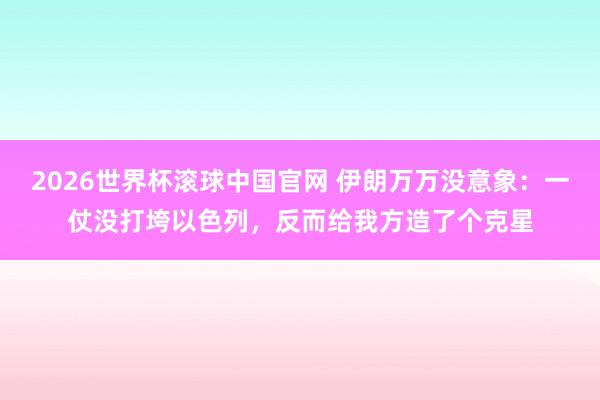 2026世界杯滚球中国官网 伊朗万万没意象：一仗没打垮以色列，反而给我方造了个克星
