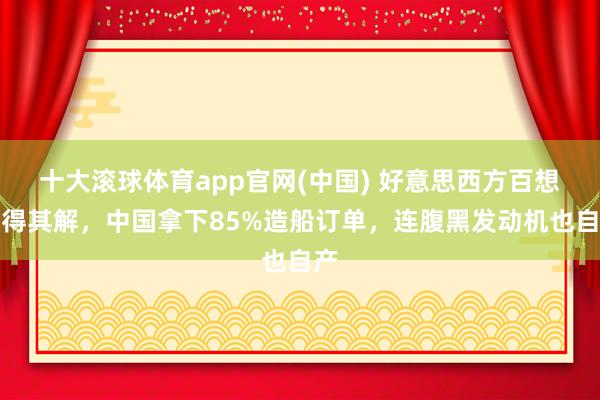 十大滚球体育app官网(中国) 好意思西方百想不得其解，中国拿下85%造船订单，连腹黑发动机也自产