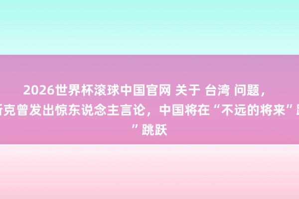 2026世界杯滚球中国官网 关于 台湾 问题， 马斯克曾发出惊东说念主言论，中国将在“不远的将来”跳跃