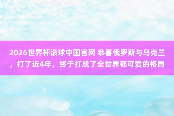 2026世界杯滚球中国官网 恭喜俄罗斯与乌克兰，打了近4年，终于打成了全世界都可爱的格局