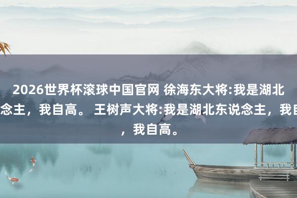 2026世界杯滚球中国官网 徐海东大将:我是湖北东说念主，我自高。 王树声大将:我是湖北东说念主，我自高。