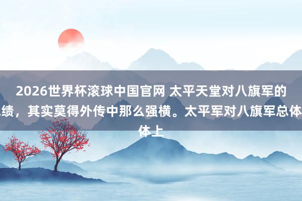 2026世界杯滚球中国官网 太平天堂对八旗军的战绩，其实莫得外传中那么强横。太平军对八旗军总体上