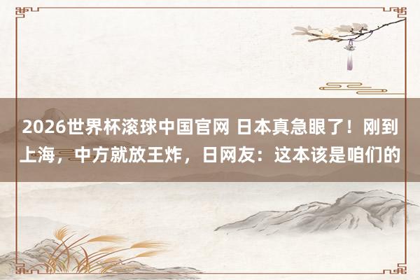 2026世界杯滚球中国官网 日本真急眼了！刚到上海，中方就放王炸，日网友：这本该是咱们的