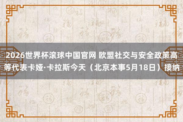 2026世界杯滚球中国官网 欧盟社交与安全政策高等代表卡娅·卡拉斯今天（北京本事5月18日）接纳