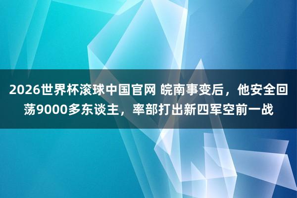 2026世界杯滚球中国官网 皖南事变后，他安全回荡9000多东谈主，率部打出新四军空前一战