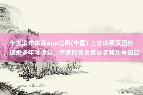 十大滚球体育app官网(中国) 上甘岭硬汉团长，成婚多年才惊觉，浑家的舅舅竟是老蒋头号知己