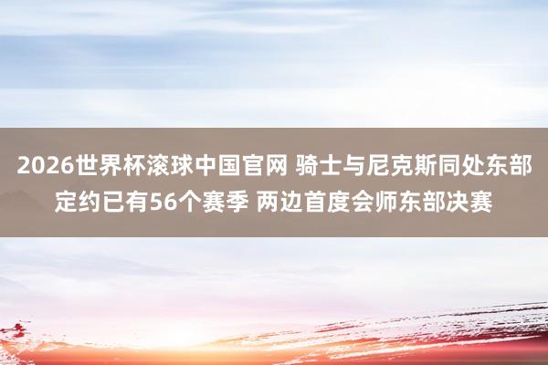 2026世界杯滚球中国官网 骑士与尼克斯同处东部定约已有56个赛季 两边首度会师东部决赛