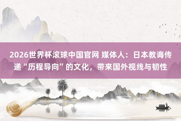 2026世界杯滚球中国官网 媒体人：日本教诲传递“历程导向”的文化，带来国外视线与韧性