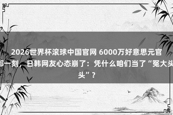 2026世界杯滚球中国官网 6000万好意思元官宣那一刻，日韩网友心态崩了：凭什么咱们当了“冤大头”？