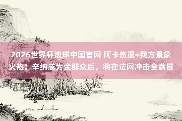 2026世界杯滚球中国官网 阿卡伤退+我方景象火热！辛纳成为金群众后，将在法网冲击全满贯