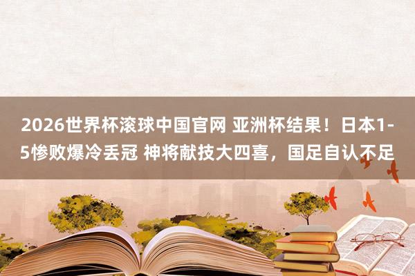 2026世界杯滚球中国官网 亚洲杯结果！日本1-5惨败爆冷丢冠 神将献技大四喜，国足自认不足