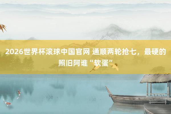 2026世界杯滚球中国官网 通顺两轮抢七，最硬的照旧阿谁“软蛋”