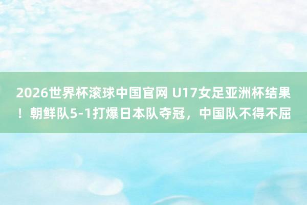 2026世界杯滚球中国官网 U17女足亚洲杯结果！朝鲜队5-1打爆日本队夺冠，中国队不得不屈