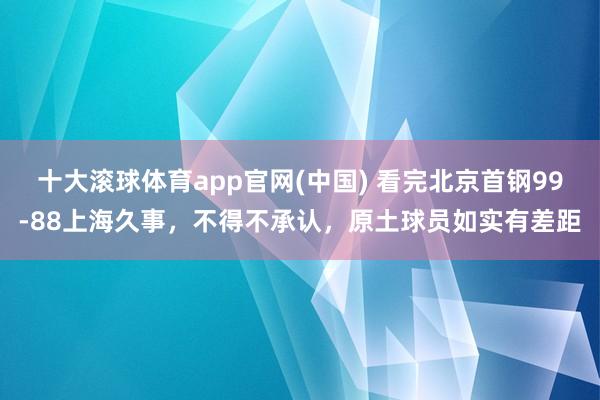十大滚球体育app官网(中国) 看完北京首钢99-88上海久事，不得不承认，原土球员如实有差距