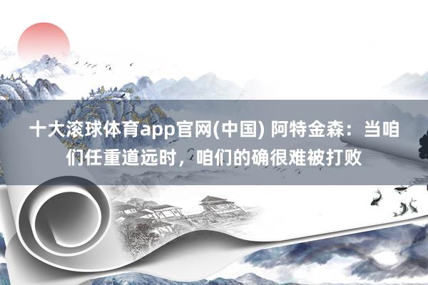 十大滚球体育app官网(中国) 阿特金森：当咱们任重道远时，咱们的确很难被打败