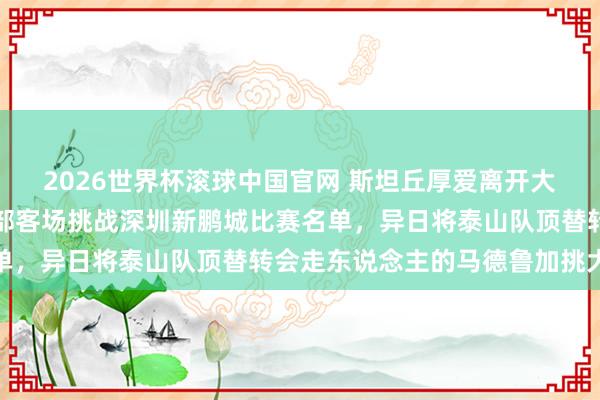 2026世界杯滚球中国官网 斯坦丘厚爱离开大连英博！未出当今俱乐部客场挑战深圳新鹏城比赛名单，异日将泰山队顶替转会走东说念主的马德鲁加挑大梁