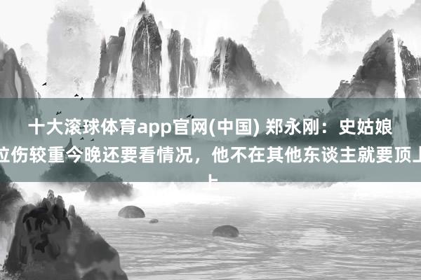 十大滚球体育app官网(中国) 郑永刚：史姑娘拉伤较重今晚还要看情况，他不在其他东谈主就要顶上