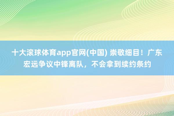 十大滚球体育app官网(中国) 崇敬细目！广东宏远争议中锋离队，不会拿到续约条约