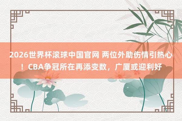 2026世界杯滚球中国官网 两位外助伤情引热心！CBA争冠所在再添变数，广厦或迎利好