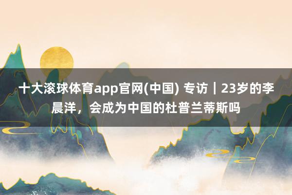 十大滚球体育app官网(中国) 专访｜23岁的李晨洋，会成为中国的杜普兰蒂斯吗