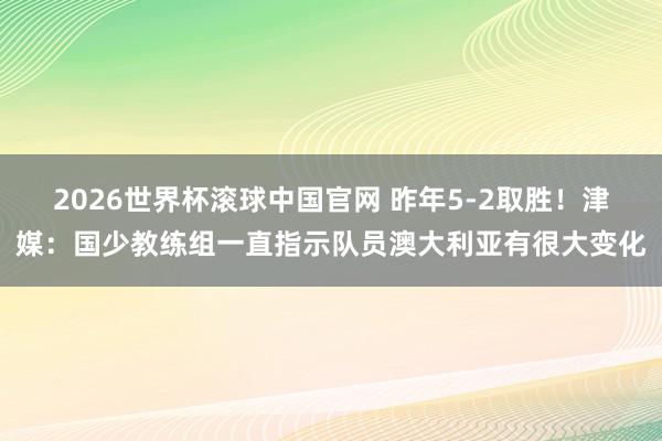 2026世界杯滚球中国官网 昨年5-2取胜！津媒：国少教练组一直指示队员澳大利亚有很大变化