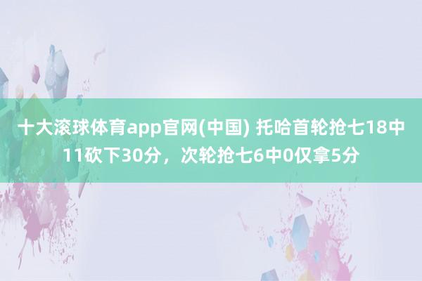 十大滚球体育app官网(中国) 托哈首轮抢七18中11砍下30分，次轮抢七6中0仅拿5分