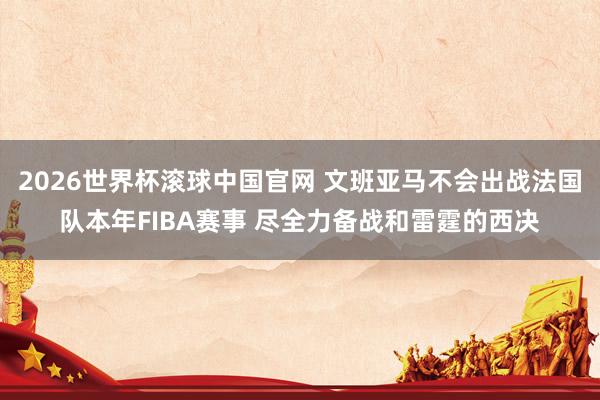 2026世界杯滚球中国官网 文班亚马不会出战法国队本年FIBA赛事 尽全力备战和雷霆的西决