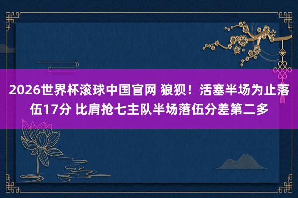 2026世界杯滚球中国官网 狼狈！活塞半场为止落伍17分 比肩抢七主队半场落伍分差第二多