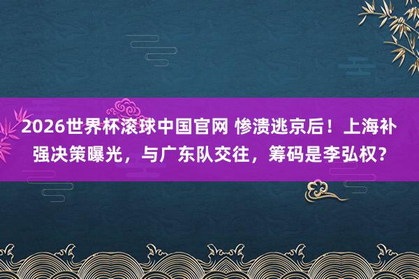 2026世界杯滚球中国官网 惨溃逃京后！上海补强决策曝光，与广东队交往，筹码是李弘权？