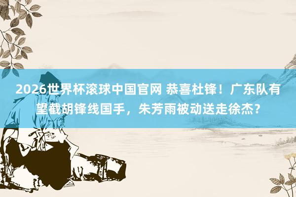 2026世界杯滚球中国官网 恭喜杜锋！广东队有望截胡锋线国手，朱芳雨被动送走徐杰？