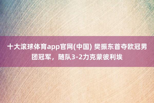 十大滚球体育app官网(中国) 樊振东首夺欧冠男团冠军，随队3-2力克蒙彼利埃
